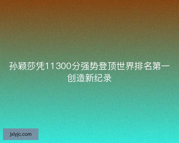 孙颖莎凭11300分强势登顶世界排名第一创造新纪录 孙颖莎凭11300分强势登顶世界排名第一创造新纪录