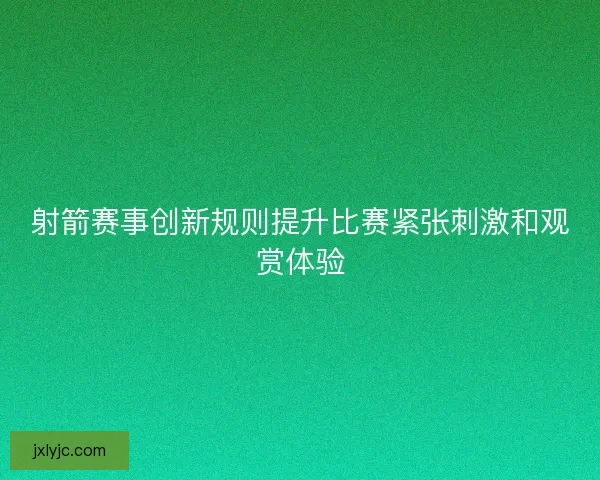 射箭赛事创新规则提升比赛紧张刺激和观赏体验 射箭赛事创新规则提升比赛紧张刺激和观赏体验