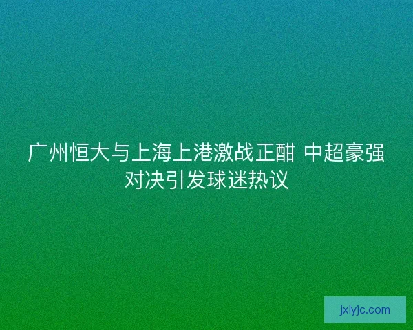 广州恒大与上海上港激战正酣 中超豪强对决引发球迷热议 广州恒大与上海上港激战正酣 中超豪强对决引发球迷热议