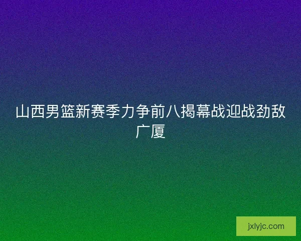 山西男篮新赛季力争前八揭幕战迎战劲敌广厦