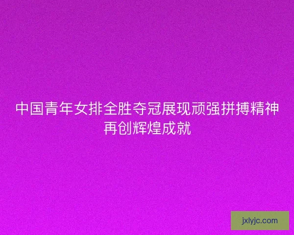 中国青年女排全胜夺冠展现顽强拼搏精神再创辉煌成就