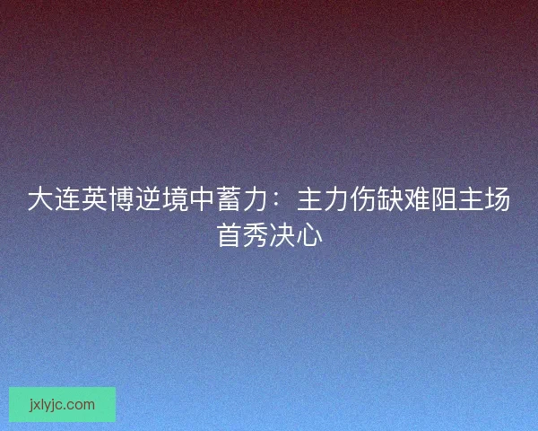 大连英博逆境中蓄力：主力伤缺难阻主场首秀决心