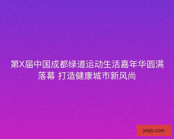第X届中国成都绿道运动生活嘉年华圆满落幕 打造健康城市新风尚